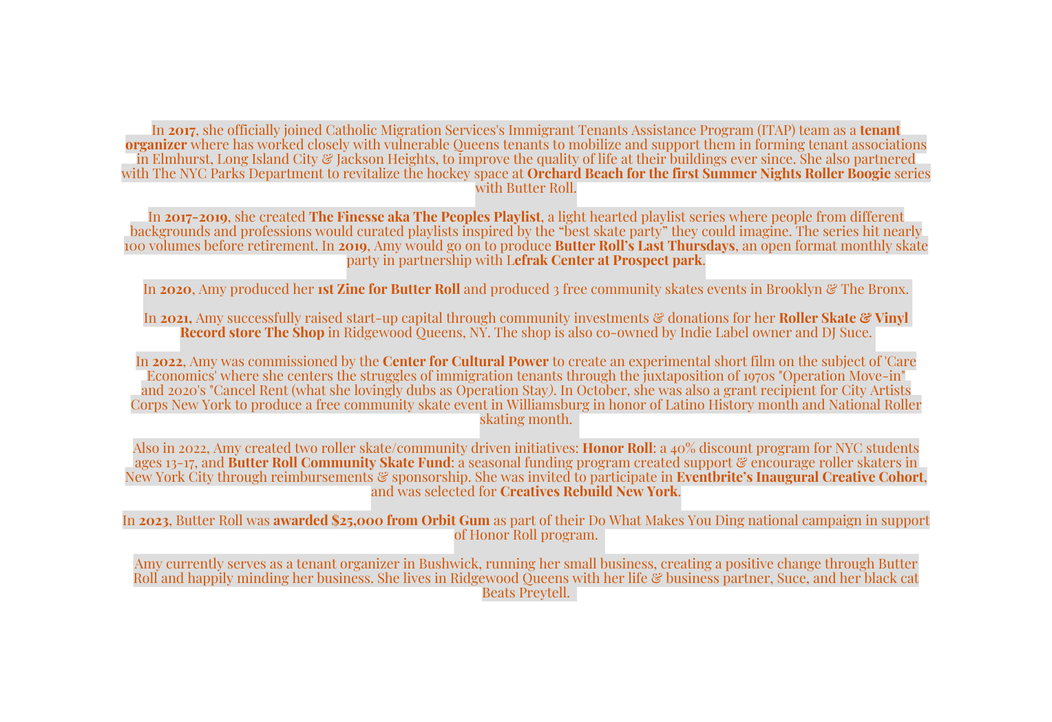 In 2017 she officially joined Catholic Migration Services s Immigrant Tenants Assistance Program ITAP team as a tenant organizer where has worked closely with vulnerable Queens tenants to mobilize and support them in forming tenant associations in Elmhurst Long Island City Jackson Heights to improve the quality of life at their buildings ever since She also partnered with The NYC Parks Department to revitalize the hockey space at Orchard Beach for the first Summer Nights Roller Boogie series with Butter Roll In 2017 2019 she created The Finesse aka The Peoples Playlist a light hearted playlist series where people from different backgrounds and professions would curated playlists inspired by the best skate party they could imagine The series hit nearly 100 volumes before retirement In 2019 Amy would go on to produce Butter Roll s Last Thursdays an open format monthly skate party in partnership with Lefrak Center at Prospect park In 2020 Amy produced her 1st Zine for Butter Roll and produced 3 free community skates events in Brooklyn The Bronx In 2021 Amy successfully raised start up capital through community investments donations for her Roller Skate Vinyl Record store The Shop in Ridgewood Queens NY The shop is also co owned by Indie Label owner and DJ Suce In 2022 Amy was commissioned by the Center for Cultural Power to create an experimental short film on the subject of Care Economics where she centers the struggles of immigration tenants through the juxtaposition of 1970s Operation Move in and 2020 s Cancel Rent what she lovingly dubs as Operation Stay In October she was also a grant recipient for City Artists Corps New York to produce a free community skate event in Williamsburg in honor of Latino History month and National Roller skating month Also in 2022 Amy created two roller skate community driven initiatives Honor Roll a 40 discount program for NYC students ages 13 17 and Butter Roll Community Skate Fund a seasonal funding program created support encourage roller skaters in New York City through reimbursements sponsorship She was invited to participate in Eventbrite s Inaugural Creative Cohort and was selected for Creatives Rebuild New York In 2023 Butter Roll was awarded 25 000 from Orbit Gum as part of their Do What Makes You Ding national campaign in support of Honor Roll program Amy currently serves as a tenant organizer in Bushwick running her small business creating a positive change through Butter Roll and happily minding her business She lives in Ridgewood Queens with her life business partner Suce and her black cat Beats Preytell